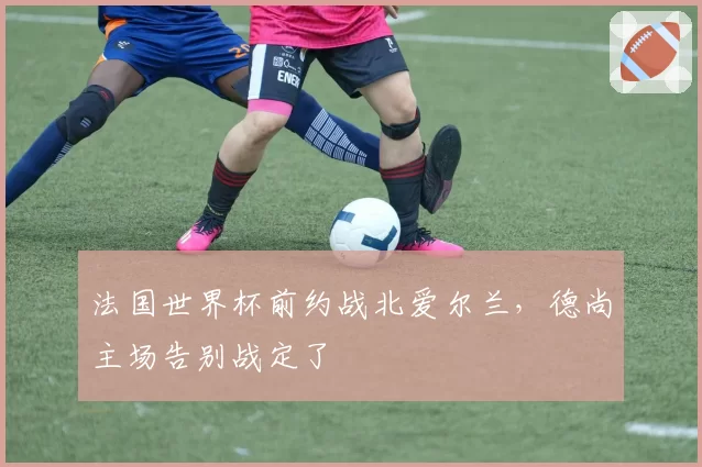 法国世界杯前约战北爱尔兰，德尚主场告别战定了