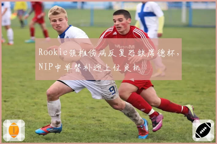 Rookie颈椎伤病反复恐缺席德杯，NIP中单替补迎上位良机