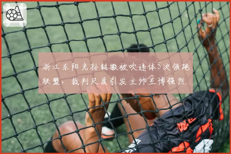 浙江东阳光孙铭徽被吹违体5次领跑联盟，裁判尺度引发主帅王博强烈不满