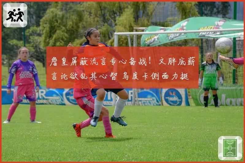 詹皇屏蔽流言专心备战！文胖底薪言论欲乱其心智 乌度卡侧面力挺