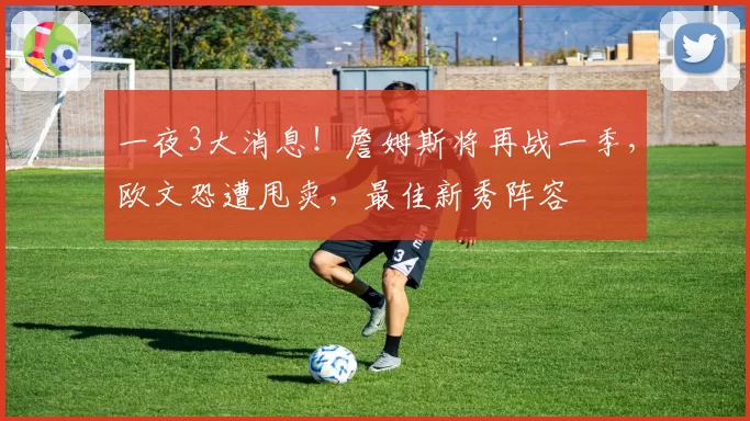 一夜3大消息！詹姆斯将再战一季，欧文恐遭甩卖，最佳新秀阵容