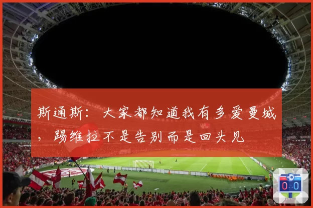 斯通斯:大家都知道我有多爱曼城,踢维拉不是告别而是回头见