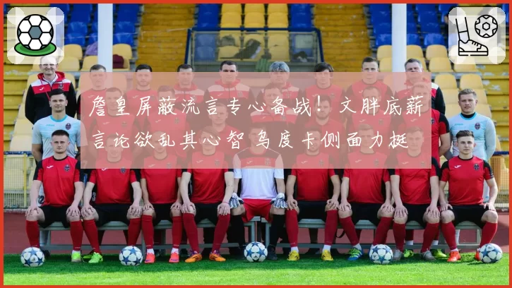 詹皇屏蔽流言专心备战！文胖底薪言论欲乱其心智 乌度卡侧面力挺