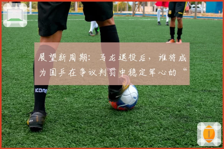 展望新周期：马龙退役后，谁将成为国乒在争议判罚中稳定军心的“定海神针”？