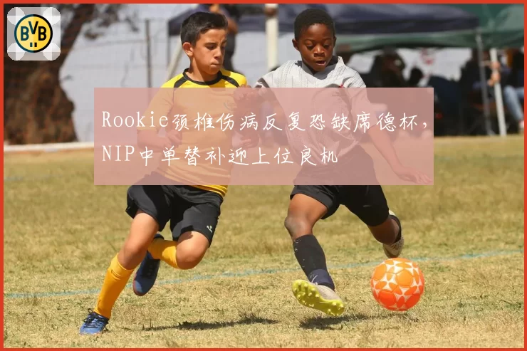 Rookie颈椎伤病反复恐缺席德杯,NIP中单替补迎上位良机