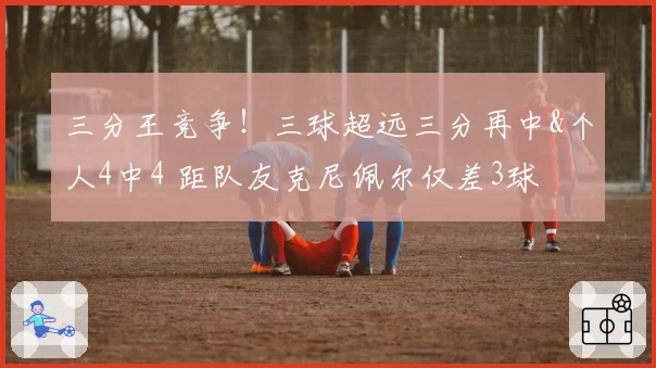 三分王竞争!三球超远三分再中&个人4中4 距队友克尼佩尔仅差3球