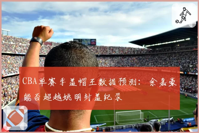 CBA单赛季盖帽王数据预测:余嘉豪能否超越姚明封盖纪录