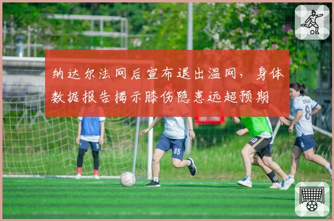 纳达尔法网后宣布退出温网，身体数据报告揭示膝伤隐患远超预期
