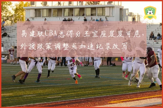 易建联CBA总得分王宝座岌岌可危,外援政策调整或加速纪录改写