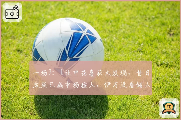 一场3：1让申花喜获大发现，昔日废柴已成中场猛人，伊万没看错人
