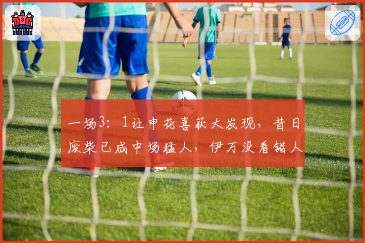 一场3：1让申花喜获大发现，昔日废柴已成中场猛人，伊万没看错人