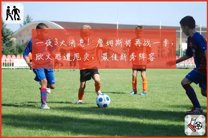 一夜3大消息!詹姆斯将再战一季,欧文恐遭甩卖,最佳新秀阵容