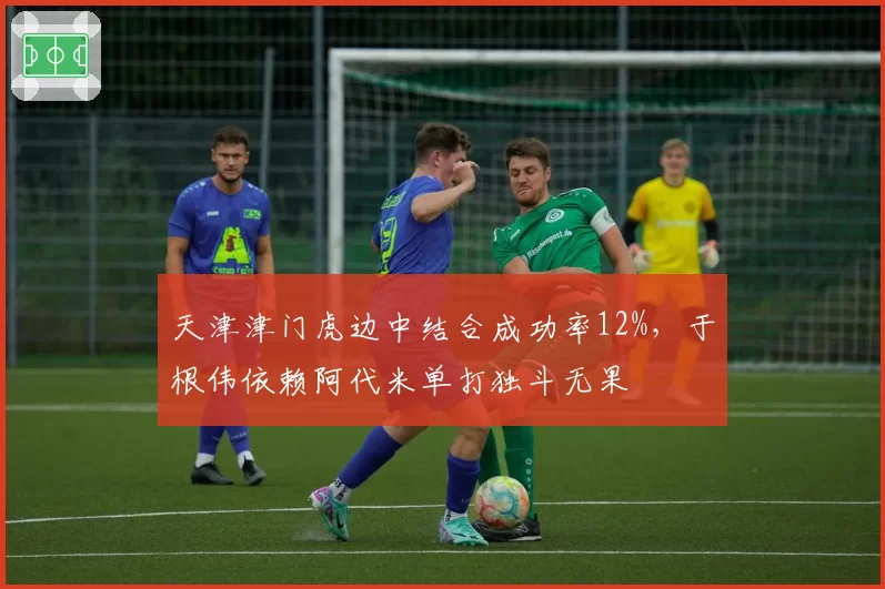 天津津门虎边中结合成功率12%，于根伟依赖阿代米单打独斗无果