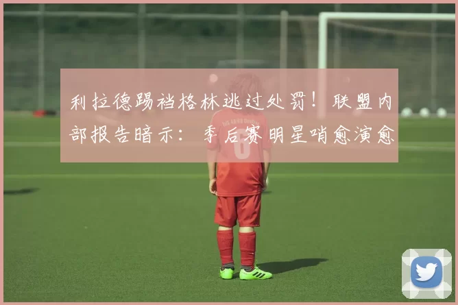 利拉德踢裆格林逃过处罚!联盟内部报告暗示:季后赛明星哨愈演愈烈