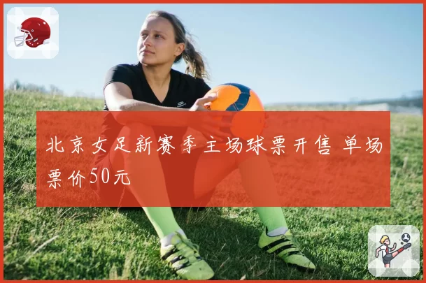 北京女足新赛季主场球票开售 单场票价50元