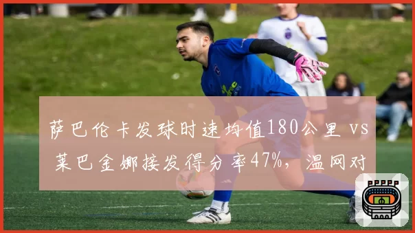 萨巴伦卡发球时速均值180公里 vs 莱巴金娜接发得分率47%，温网对决前瞻