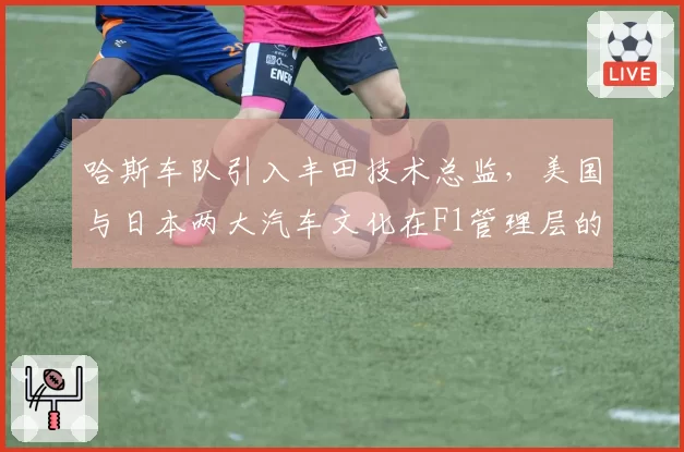 哈斯车队引入丰田技术总监,美国与日本两大汽车文化在F1管理层的交融
