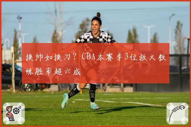 换帅如换刀？CBA本赛季3位救火教练胜率超六成