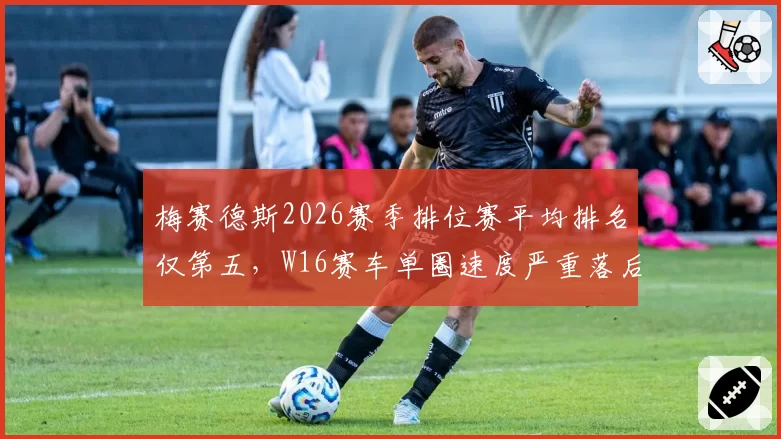 梅赛德斯2026赛季排位赛平均排名仅第五，W16赛车单圈速度严重落后