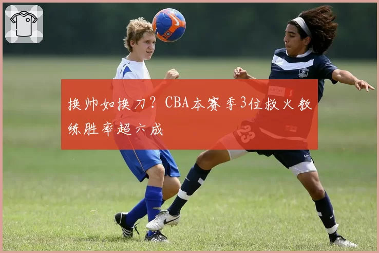 换帅如换刀?CBA本赛季3位救火教练胜率超六成