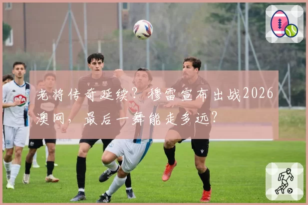 老将传奇延续？穆雷宣布出战2026澳网，最后一舞能走多远？