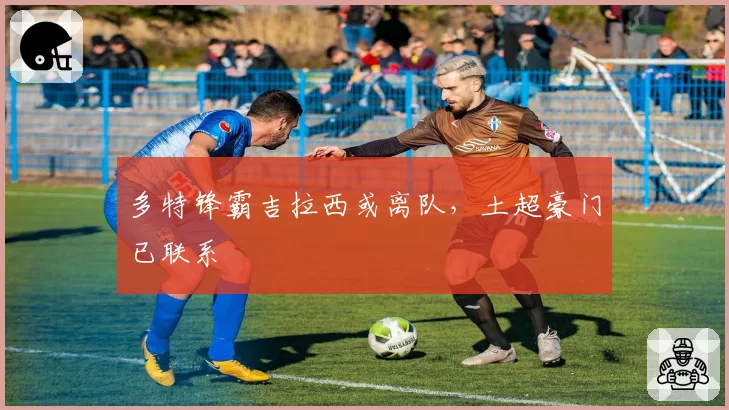 多特锋霸吉拉西或离队，土超豪门已联系