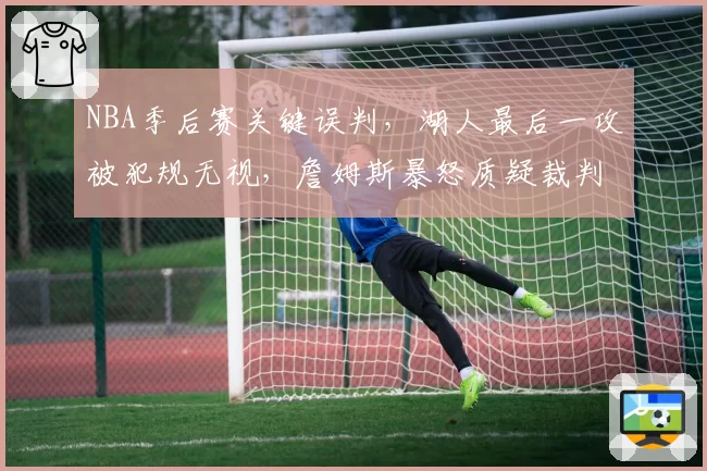 NBA季后赛关键误判，湖人最后一攻被犯规无视，詹姆斯暴怒质疑裁判报告