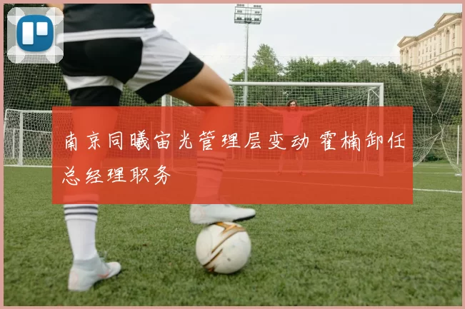 南京同曦宙光管理层变动 霍楠卸任总经理职务