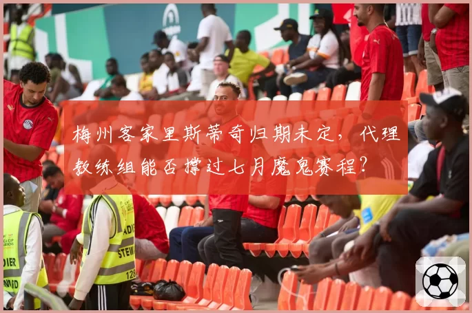 梅州客家里斯蒂奇归期未定,代理教练组能否撑过七月魔鬼赛程?
