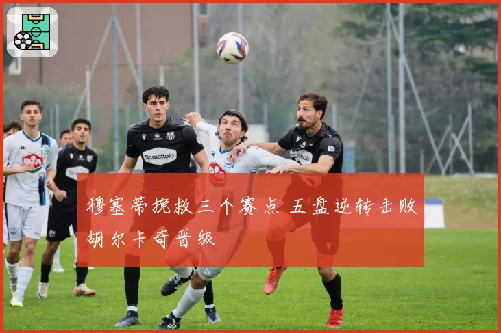 穆塞蒂挽救三个赛点 五盘逆转击败胡尔卡奇晋级