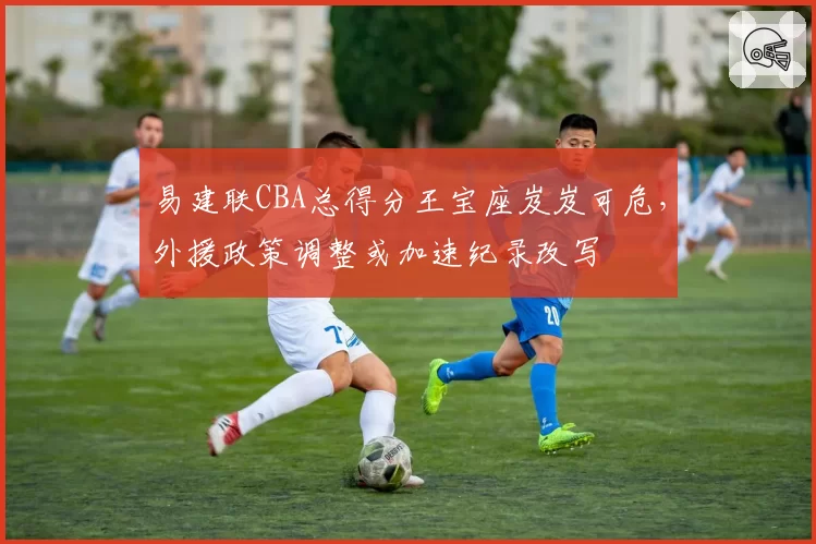 易建联CBA总得分王宝座岌岌可危,外援政策调整或加速纪录改写