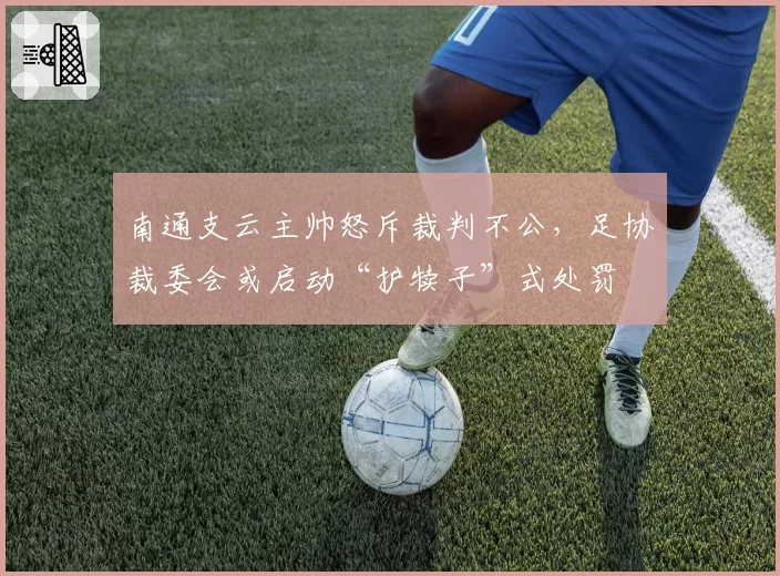 南通支云主帅怒斥裁判不公，足协裁委会或启动“护犊子”式处罚
