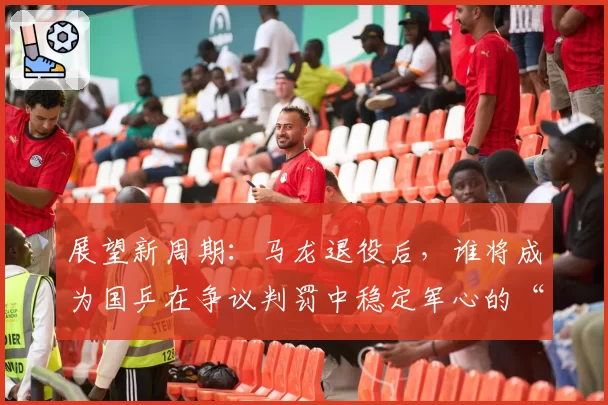 展望新周期：马龙退役后，谁将成为国乒在争议判罚中稳定军心的“定海神针”？