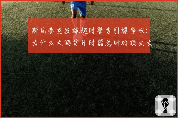 斯瓦泰克发球超时警告引爆争议：为什么大满贯计时器总针对顶尖女将？