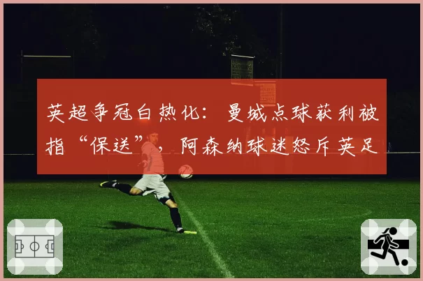 英超争冠白热化:曼城点球获利被指“保送”,阿森纳球迷怒斥英足总