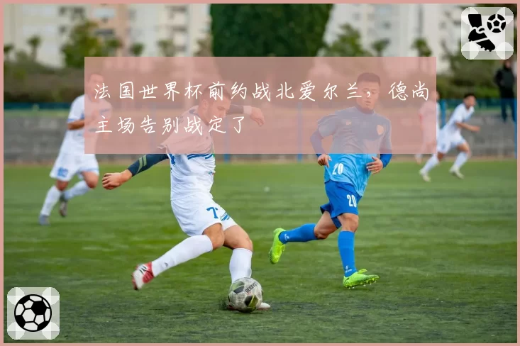 法国世界杯前约战北爱尔兰，德尚主场告别战定了