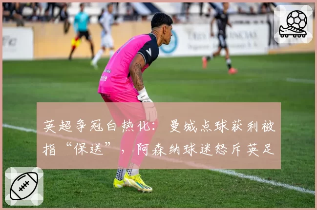 英超争冠白热化：曼城点球获利被指“保送”，阿森纳球迷怒斥英足总